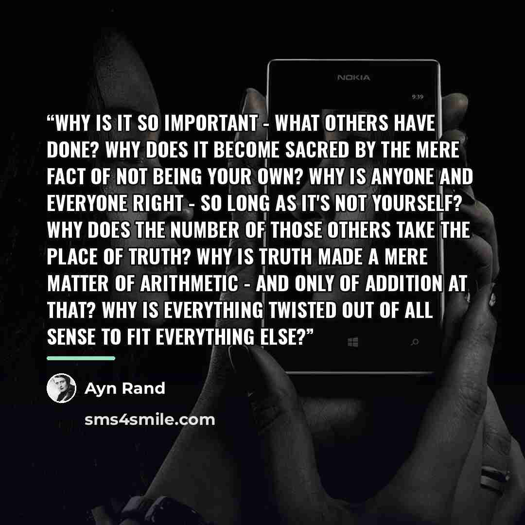 “Why is it so important - what others have done? Why does it become sacred by the mere fact of not being your own? Why is anyone and everyone right - so long as it's not yourself? Why does the number of those others take the place of truth? Why is truth made a mere matter of arithmetic - and only…” quote by Ayn Rand
