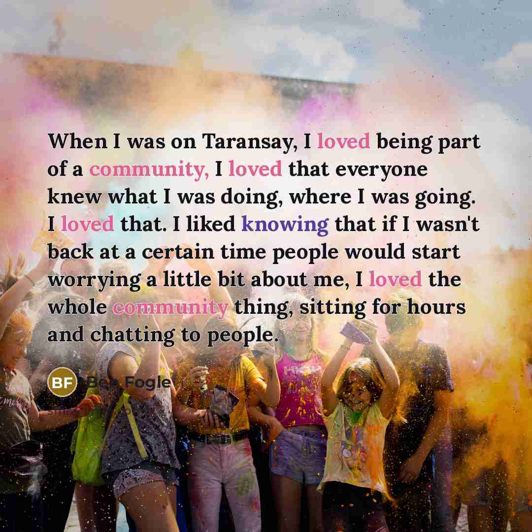 “When I was on Taransay, I loved being part of a community, I loved that everyone knew what I was doing, where I was going. I loved that. I liked knowing that if I wasn't back at a certain time people would start worrying a little bit about me, I loved the whole community thing, sitting for hours…” quote by Ben Fogle