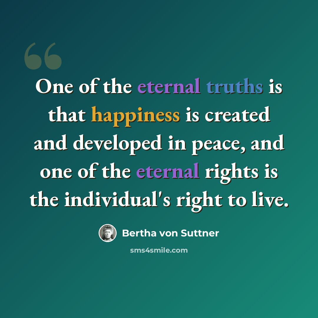 “One of the eternal truths is that happiness is created and developed in peace, and one of the eternal rights is the individual's right to live.” quote by Bertha von Suttner