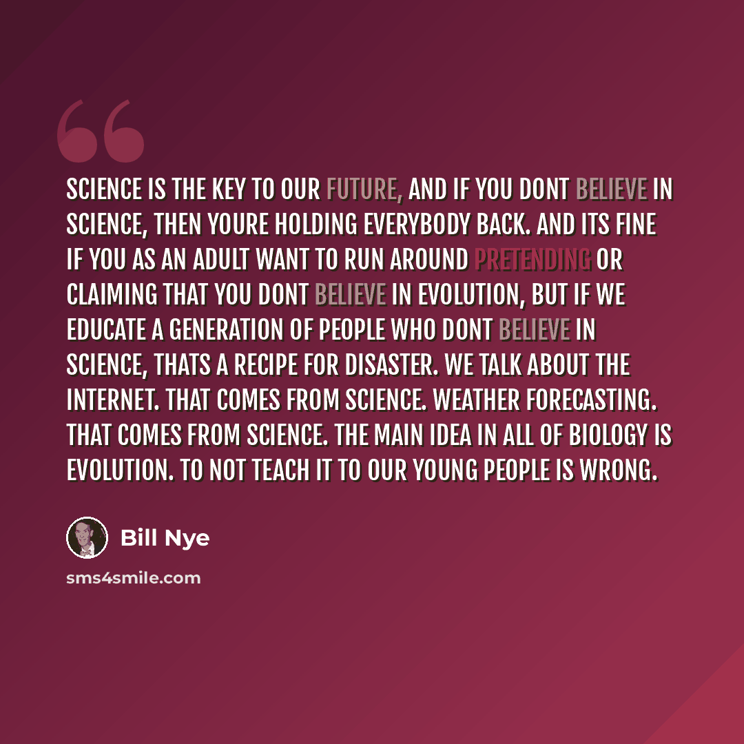 “Science is the key to our future, and if you dont believe in science, then youre holding everybody back. And its fine if you as an adult want to run around pretending or claiming that you dont believe in evolution, but if we educate a generation of people who dont believe in science, thats a…” quote by Bill Nye
