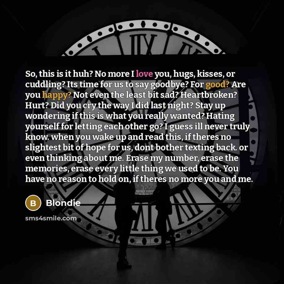 “So, this is it huh? No more I love you, hugs, kisses, or cuddling? Its time for us to say goodbye? For good? Are you happy? Not even the least bit sad? Heartbroken? Hurt? Did you cry the way I did last night? Stay up wondering if this is what you really wanted? Hating yourself for letting each…” quote by Blondie