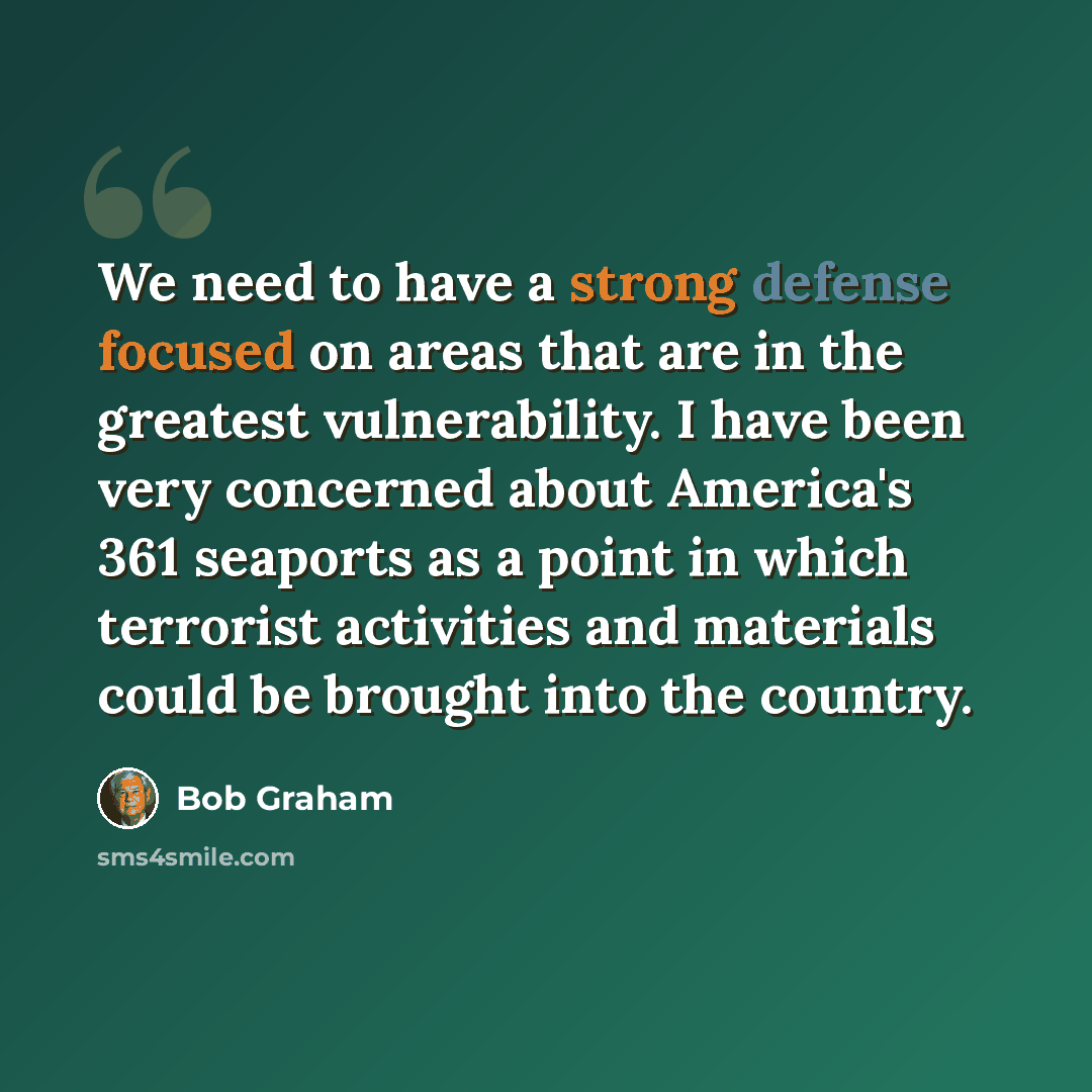 “We need to have a strong defense focused on areas that are in the greatest vulnerability. I have been very concerned about America's 361 seaports as a point in which terrorist activities and materials could be brought into the country.” quote by Bob Graham