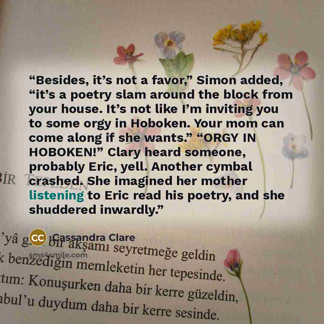 “Besides, it’s not a favor,” Simon added, “it’s a poetry slam around the block from your house. It’s not like I’m inviting you to some orgy in Hoboken. Your mom can come along if she wants.” “ORGY IN HOBOKEN!” Clary heard someone, probably Eric, yell. Another cymbal crashed. She imagined her mother…” quote by Cassandra Clare