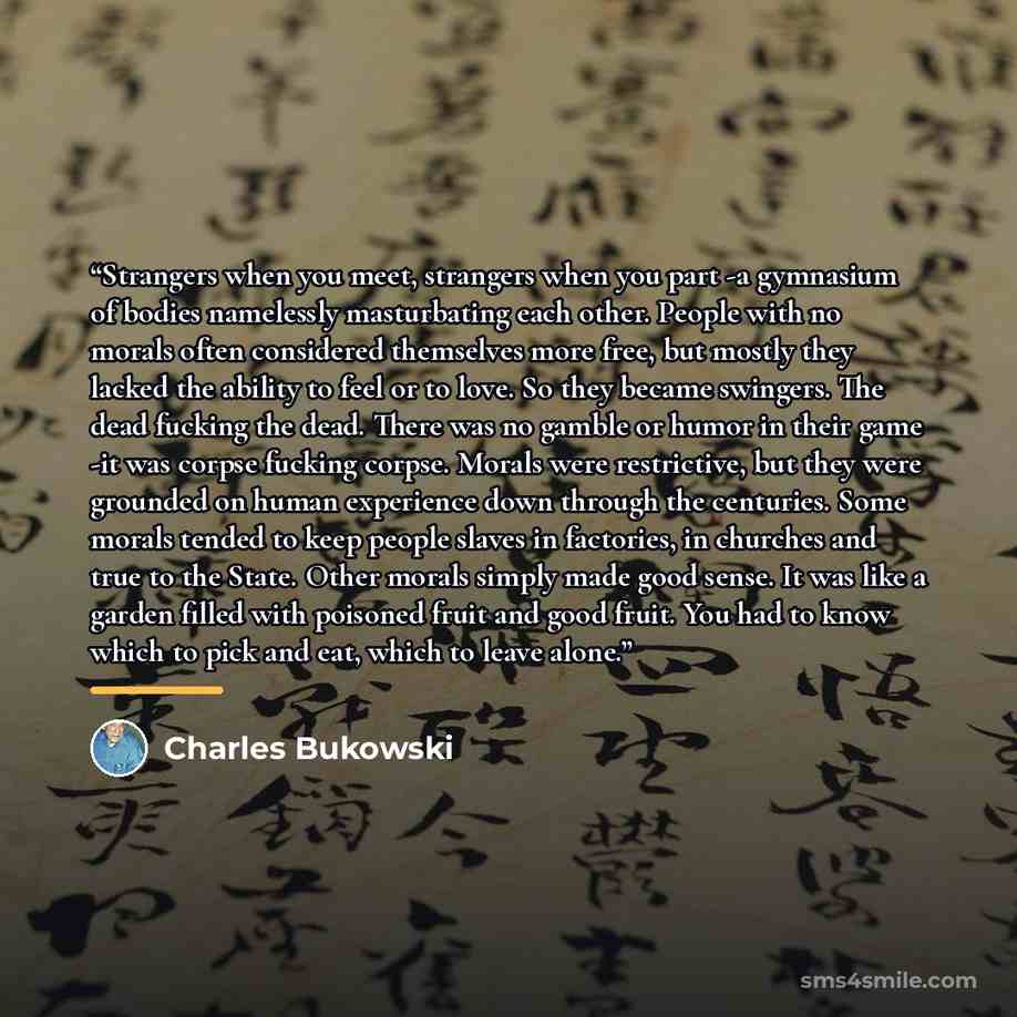 “Strangers when you meet, strangers when you part -a gymnasium of bodies namelessly masturbating each other. People with no morals often considered themselves more free, but mostly they lacked the ability to feel or to love. So they became swingers. The dead fucking the dead. There was no gamble or…” quote by Charles Bukowski