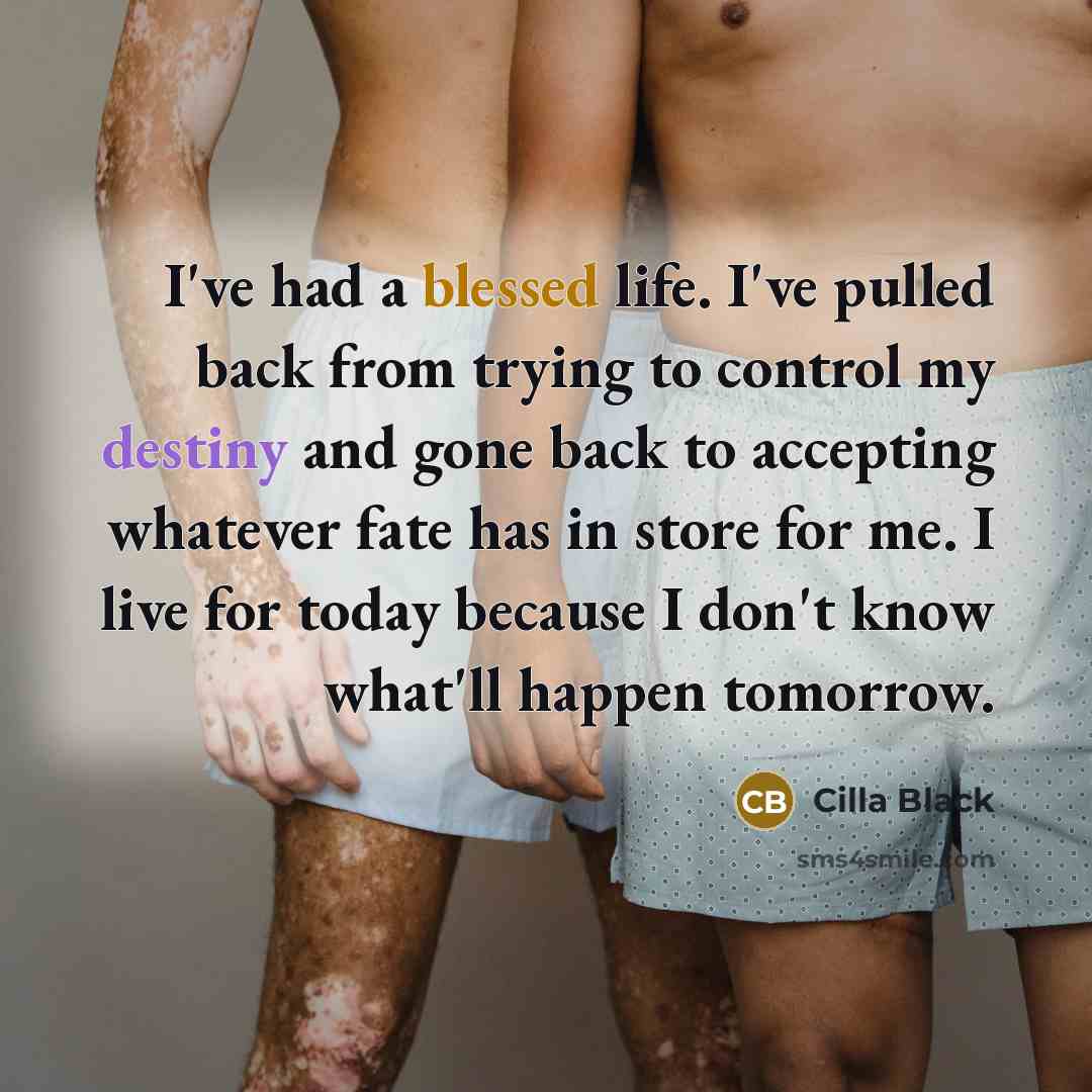 “I've had a blessed life. I've pulled back from trying to control my destiny and gone back to accepting whatever fate has in store for me. I live for today because I don't know what'll happen tomorrow.” quote by Cilla Black