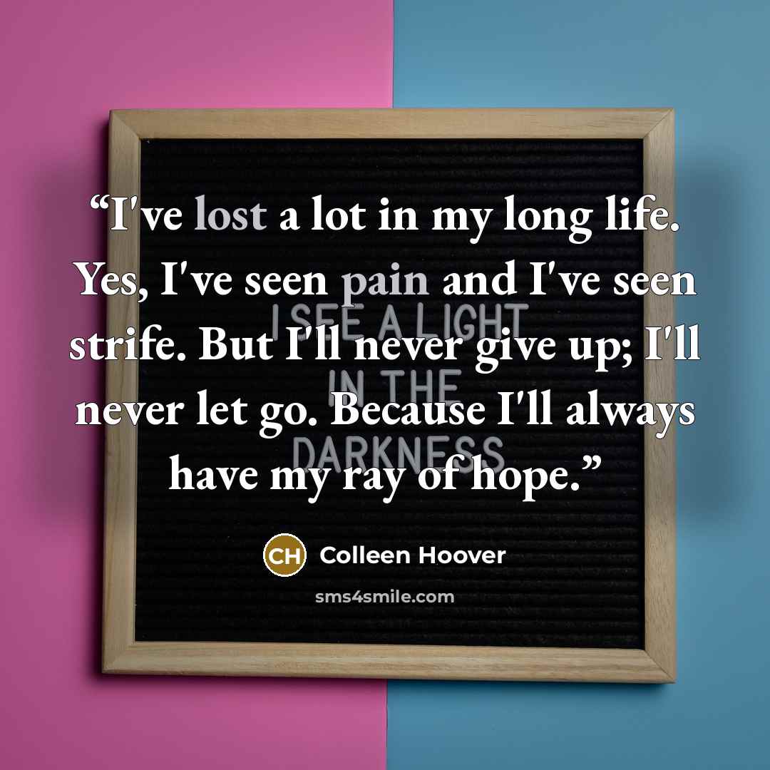 “I've lost a lot in my long life. Yes, I've seen pain and I've seen strife. But I'll never give up; I'll never let go. Because I'll always have my ray of hope.” quote by Colleen Hoover