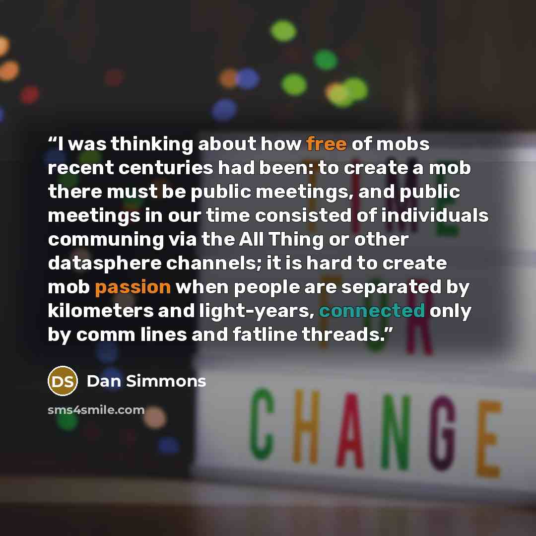 “I was thinking about how free of mobs recent centuries had been: to create a mob there must be public meetings, and public meetings in our time consisted of individuals communing via the All Thing or other datasphere channels; it is hard to create mob passion when people are separated by…” quote by Dan Simmons