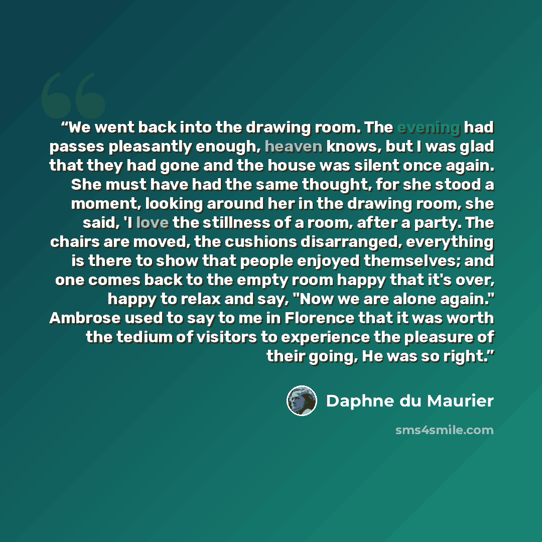 “We went back into the drawing room. The evening had passes pleasantly enough, heaven knows, but I was glad that they had gone and the house was silent once again. She must have had the same thought, for she stood a moment, looking around her in the drawing room, she said, 'I love the stillness of…” quote by Daphne du Maurier