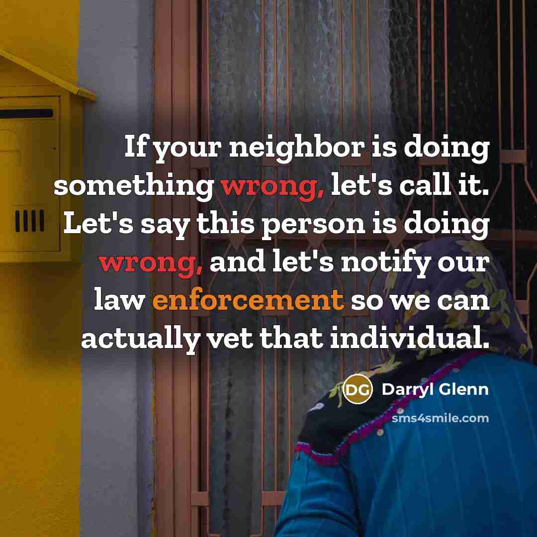 “If your neighbor is doing something wrong, let's call it. Let's say this person is doing wrong, and let's notify our law enforcement so we can actually vet that individual.” quote by Darryl Glenn