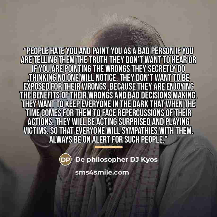 “People hate you and paint you as a bad person if you are telling them the truth they don’t want to hear or If you are pointing the wrongs they secretly do ,thinking no one will notice. They don’t want to be exposed for their wrongs ,because they are enjoying the benefits of their wrongs and bad…” quote by De philosopher DJ Kyos