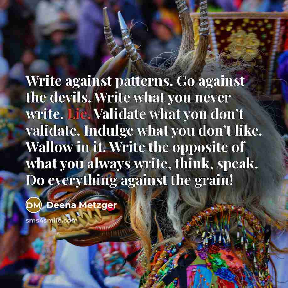 “Write against patterns. Go against the devils. Write what you never write. Lie. Validate what you don’t validate. Indulge what you don’t like. Wallow in it. Write the opposite of what you always write, think, speak. Do everything against the grain!” quote by Deena Metzger