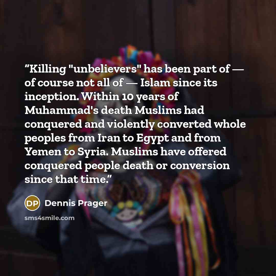 “Killing "unbelievers" has been part of — of course not all of — Islam since its inception. Within 10 years of Muhammad's death Muslims had conquered and violently converted whole peoples from Iran to Egypt and from Yemen to Syria. Muslims have offered conquered people death or conversion since…” quote by Dennis Prager