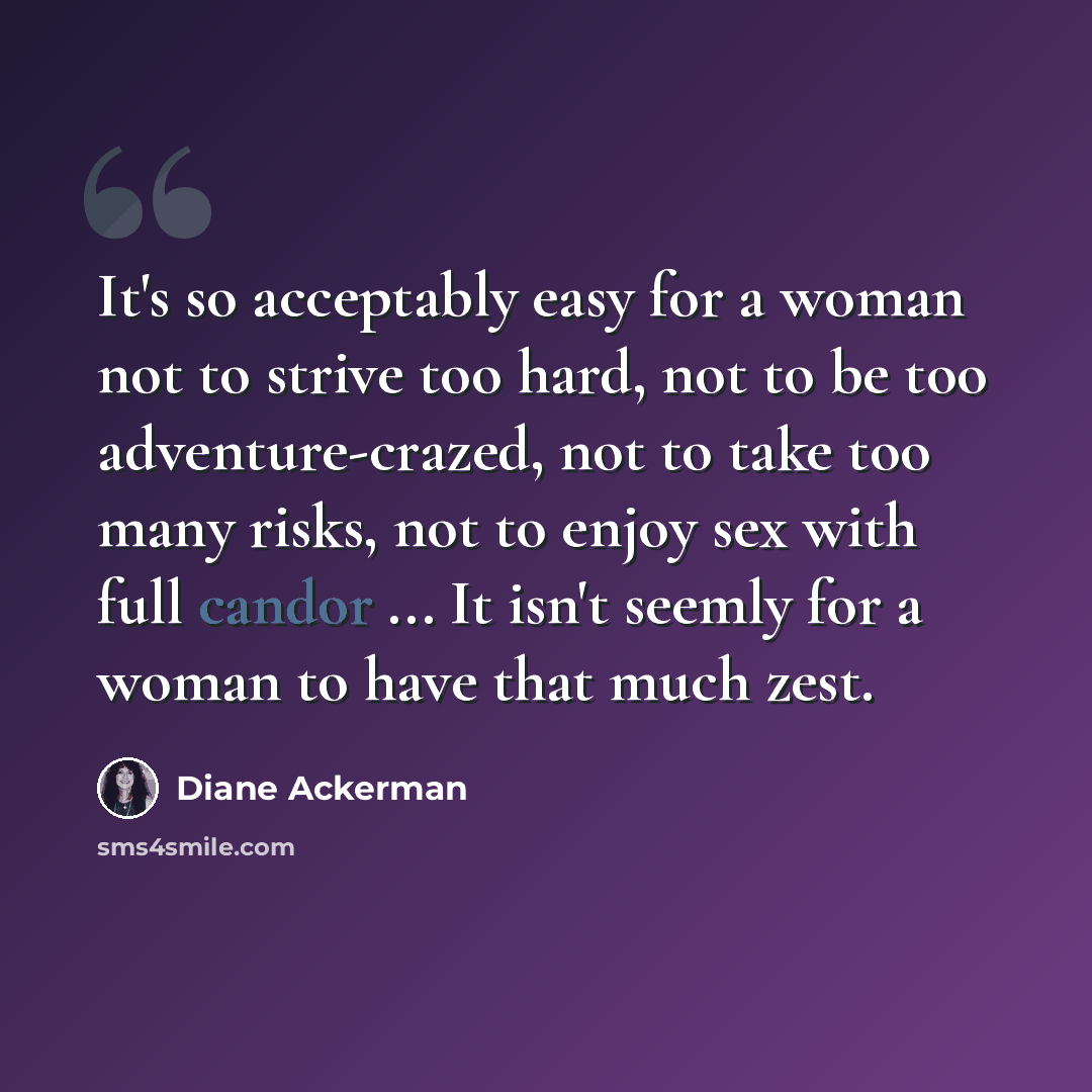 “It's so acceptably easy for a woman not to strive too hard, not to be too adventure-crazed, not to take too many risks, not to enjoy sex with full candor ... It isn't seemly for a woman to have that much zest.” quote by Diane Ackerman