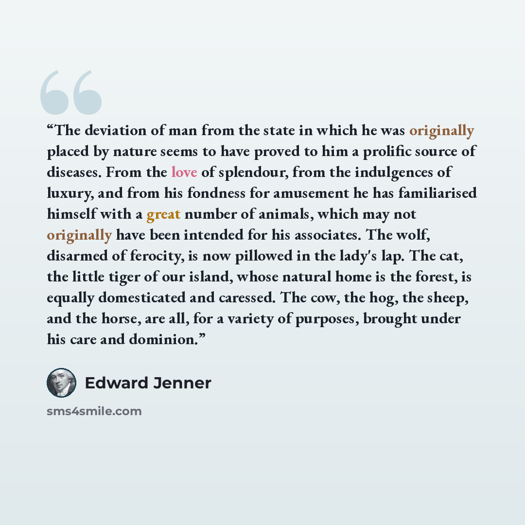 “The deviation of man from the state in which he was originally placed by nature seems to have proved to him a prolific source of diseases. From the love of splendour, from the indulgences of luxury, and from his fondness for amusement he has familiarised himself with a great number of animals…” quote by Edward Jenner