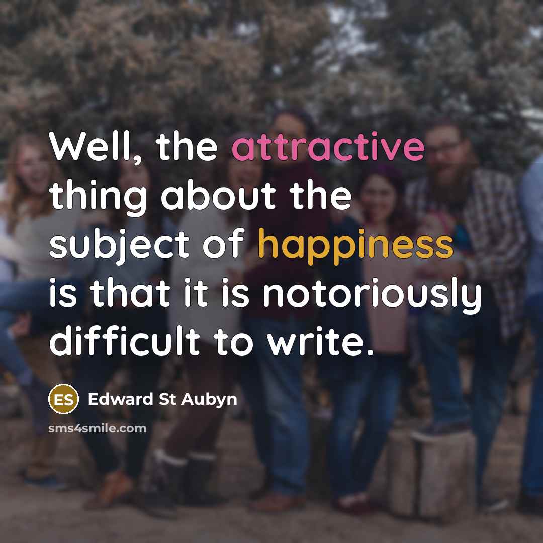 “Well, the attractive thing about the subject of happiness is that it is notoriously difficult to write.” quote by Edward St Aubyn