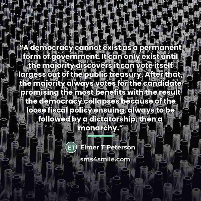 “A democracy cannot exist as a permanent form of government. It can only exist until the majority discovers it can vote itself largess out of the public treasury. After that, the majority always votes for the candidate promising the most benefits with the result the democracy collapses because of…” quote by Elmer T Peterson