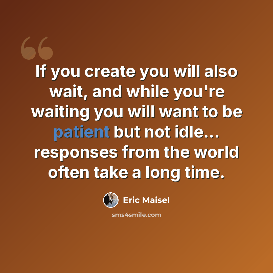 “If you create you will also wait, and while you're waiting you will want to be patient but not idle... responses from the world often take a long time.” quote by Eric Maisel