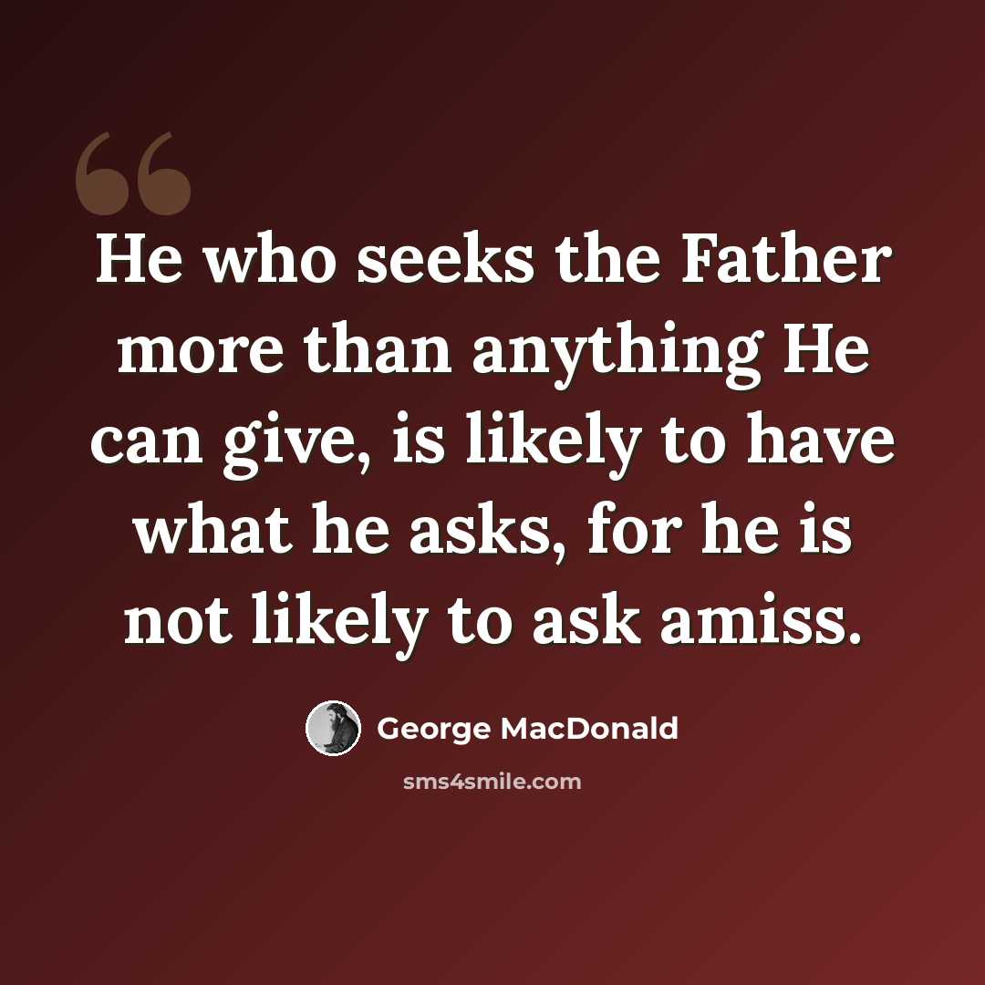 “He who seeks the Father more than anything He can give, is likely to have what he asks, for he is not likely to ask amiss.” quote by George MacDonald