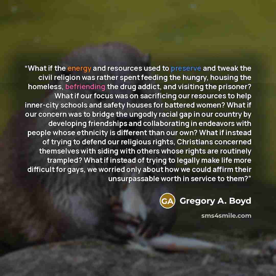 “What if the energy and resources used to preserve and tweak the civil religion was rather spent feeding the hungry, housing the homeless, befriending the drug addict, and visiting the prisoner? What if our focus was on sacrificing our resources to help inner-city schools and safety houses for…” quote by Gregory A. Boyd