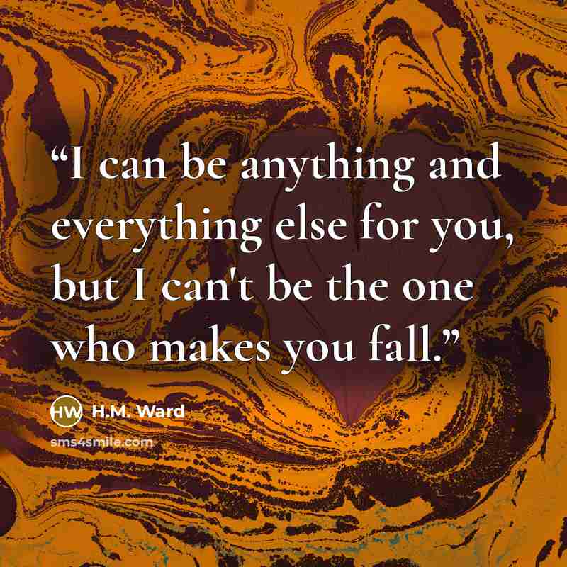 “I can be anything and everything else for you, but I can't be the one who makes you fall.” quote by H.M. Ward