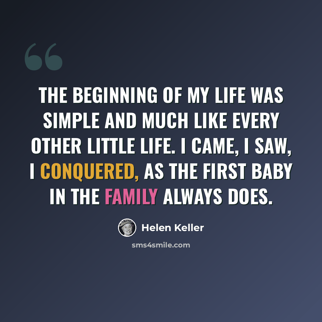“The beginning of my life was simple and much like every other little life. I came, I saw, I conquered, as the first baby in the family always does.” quote by Helen Keller