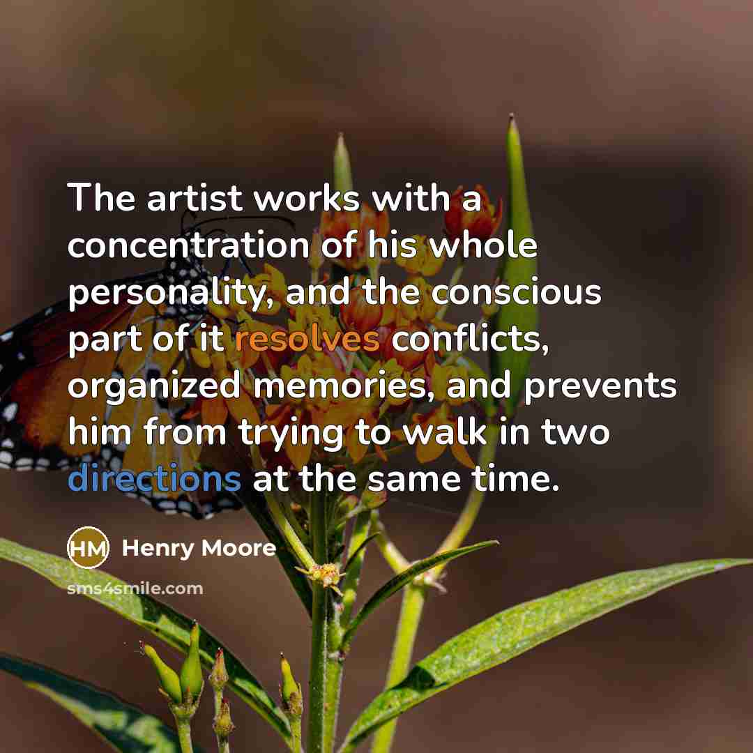 “The artist works with a concentration of his whole personality, and the conscious part of it resolves conflicts, organized memories, and prevents him from trying to walk in two directions at the same time.” quote by Henry Moore