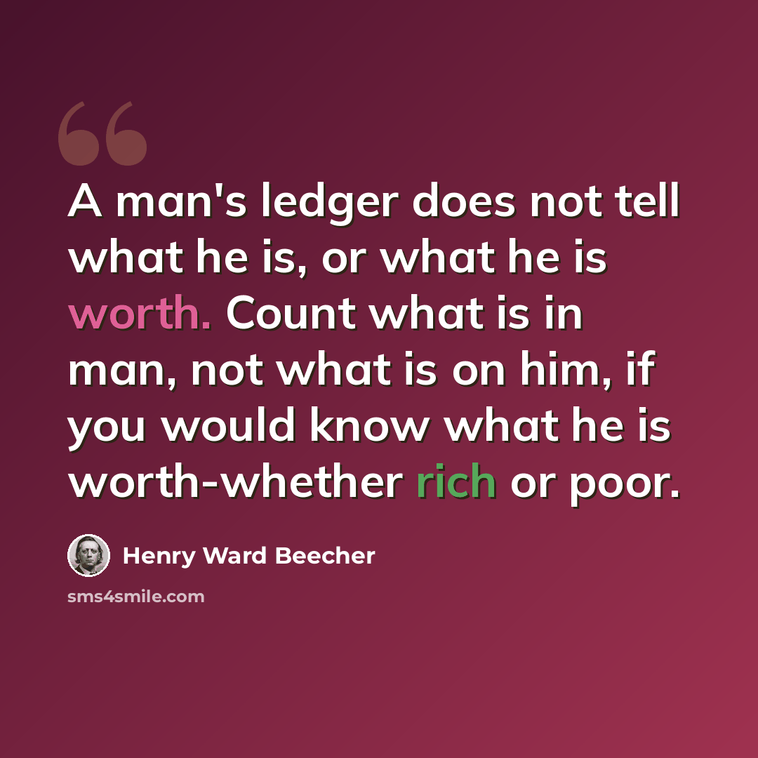 “A man's ledger does not tell what he is, or what he is worth. Count what is in man, not what is on him, if you would know what he is worth-whether rich or poor.” quote by Henry Ward Beecher