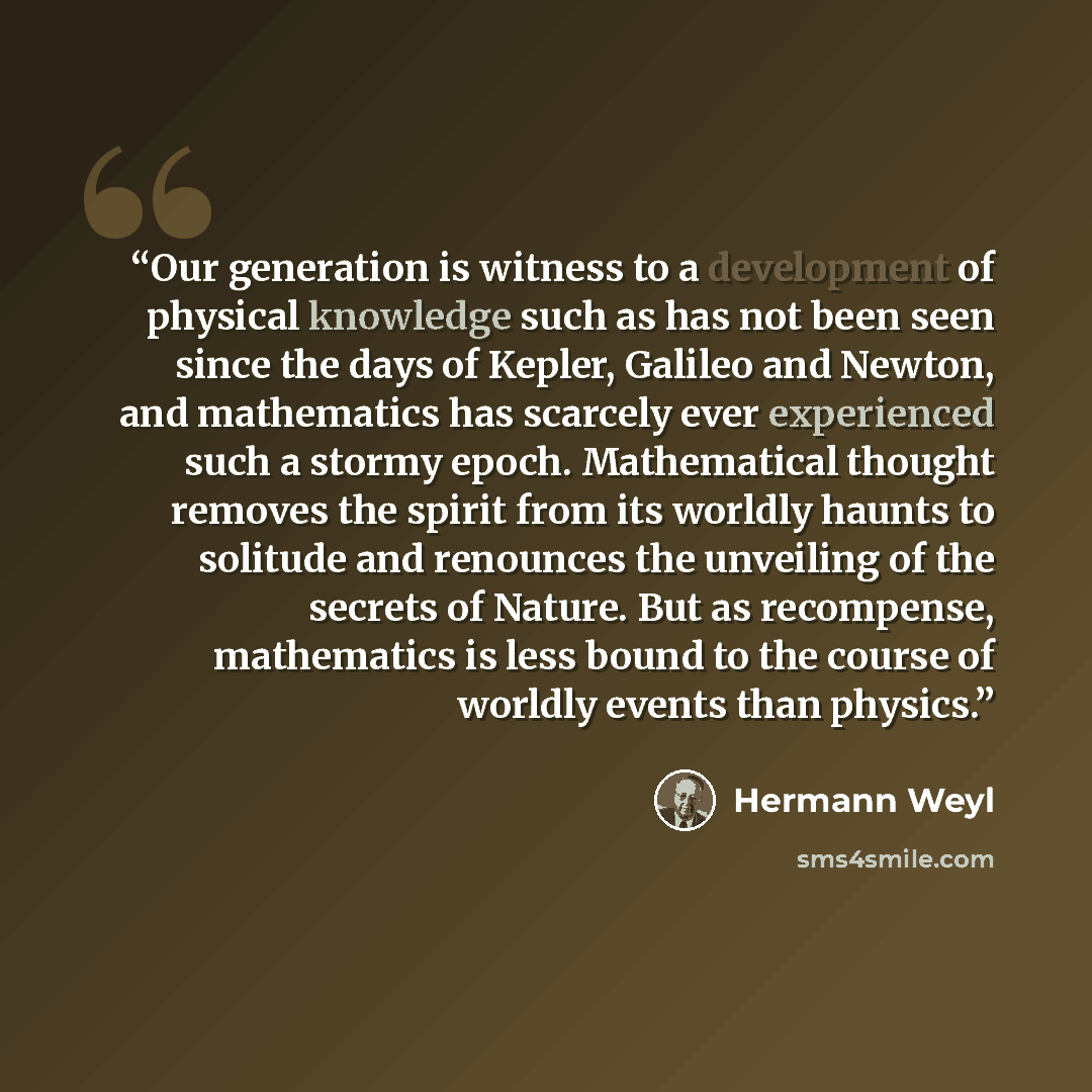 “Our generation is witness to a development of physical knowledge such as has not been seen since the days of Kepler, Galileo and Newton, and mathematics has scarcely ever experienced such a stormy epoch. Mathematical thought removes the spirit from its worldly haunts to solitude and renounces the…” quote by Hermann Weyl