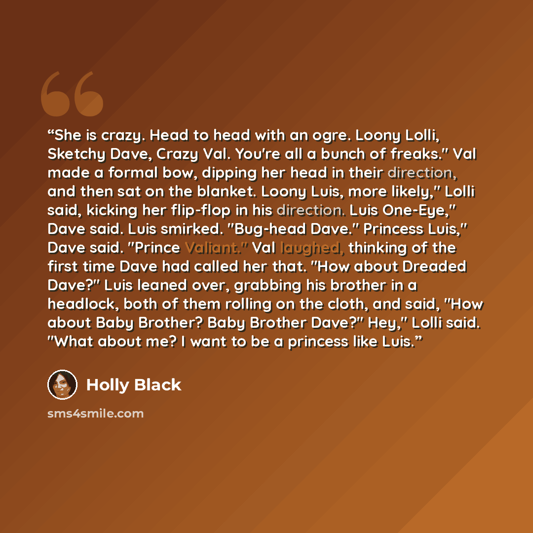 “She is crazy. Head to head with an ogre. Loony Lolli, Sketchy Dave, Crazy Val. You're all a bunch of freaks." Val made a formal bow, dipping her head in their direction, and then sat on the blanket. Loony Luis, more likely," Lolli said, kicking her flip-flop in his direction. Luis One-Eye," Dave…” quote by Holly Black