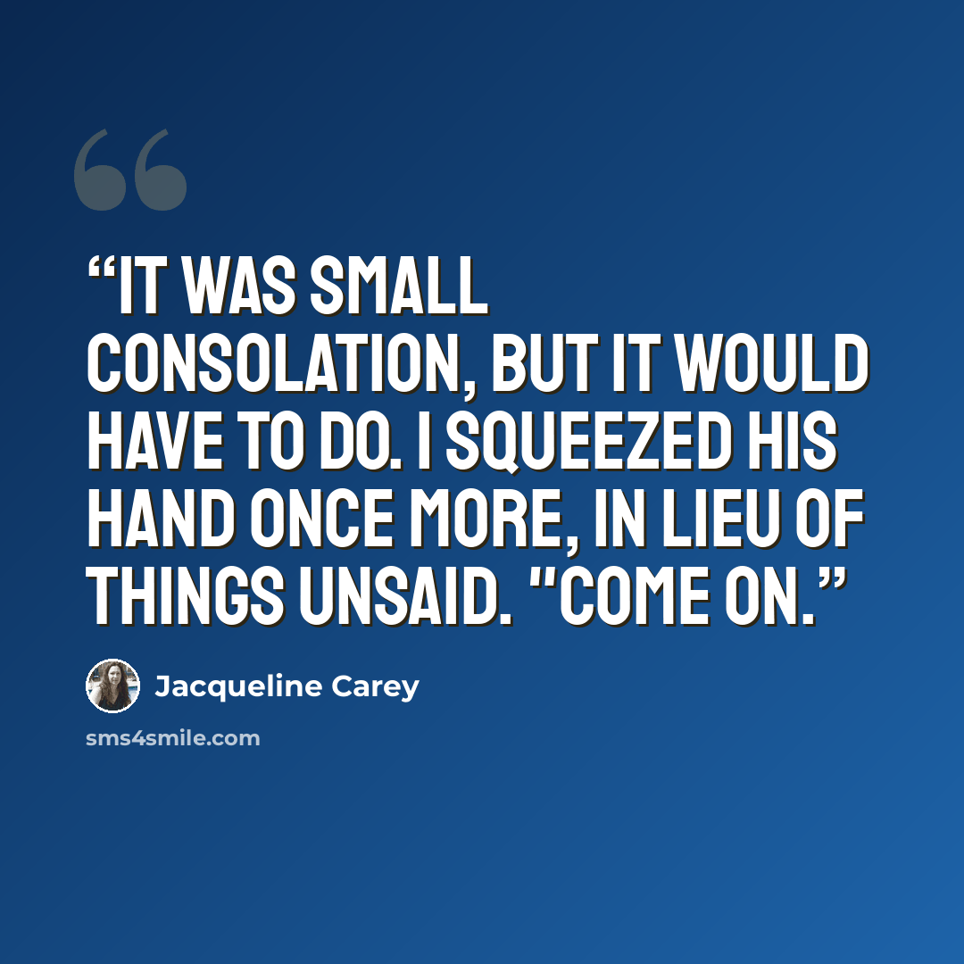 “It was small consolation, but it would have to do. I squeezed his hand once more, in lieu of things unsaid. "Come on.” quote by Jacqueline Carey
