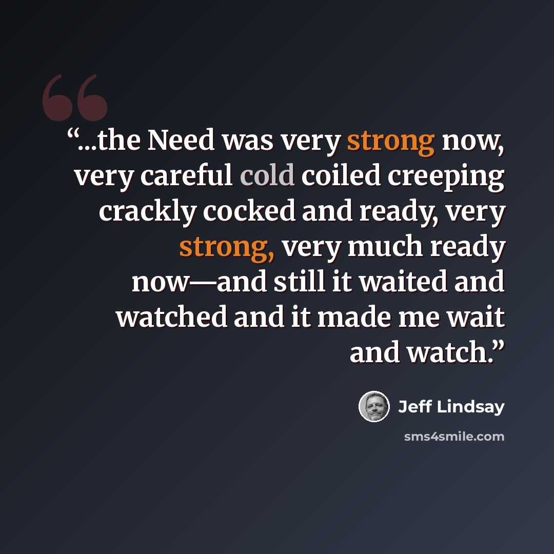 “...the Need was very strong now, very careful cold coiled creeping crackly cocked and ready, very strong, very much ready now—and still it waited and watched and it made me wait and watch.” quote by Jeff Lindsay