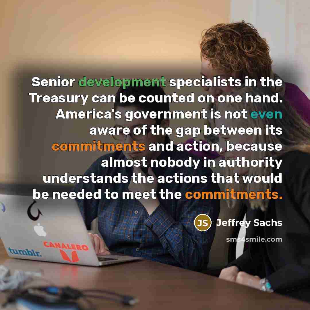 “Senior development specialists in the Treasury can be counted on one hand. America's government is not even aware of the gap between its commitments and action, because almost nobody in authority understands the actions that would be needed to meet the commitments.” quote by Jeffrey Sachs