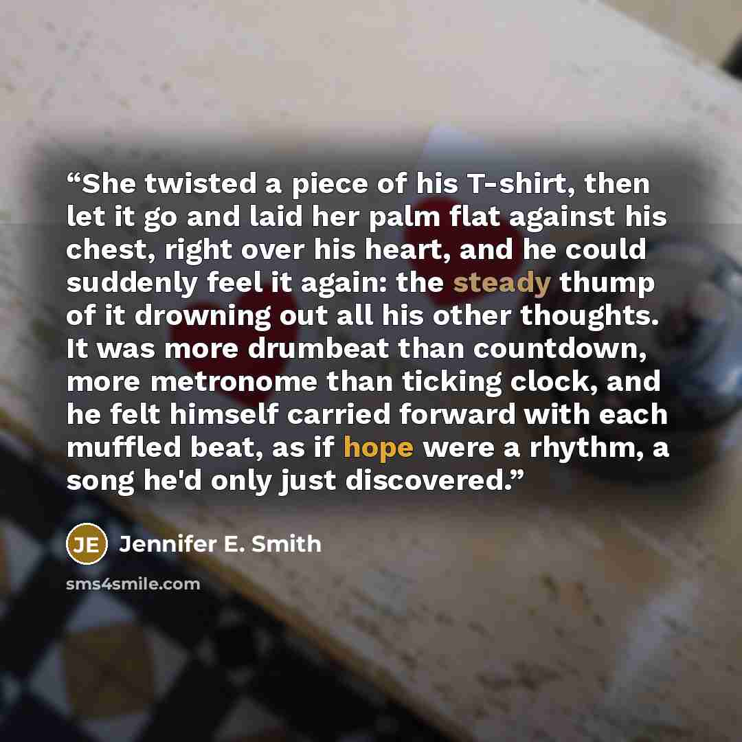 “She twisted a piece of his T-shirt, then let it go and laid her palm flat against his chest, right over his heart, and he could suddenly feel it again: the steady thump of it drowning out all his other thoughts. It was more drumbeat than countdown, more metronome than ticking clock, and he felt…” quote by Jennifer E. Smith