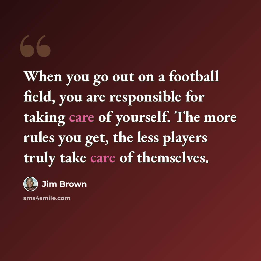 “When you go out on a football field, you are responsible for taking care of yourself. The more rules you get, the less players truly take care of themselves.” quote by Jim Brown