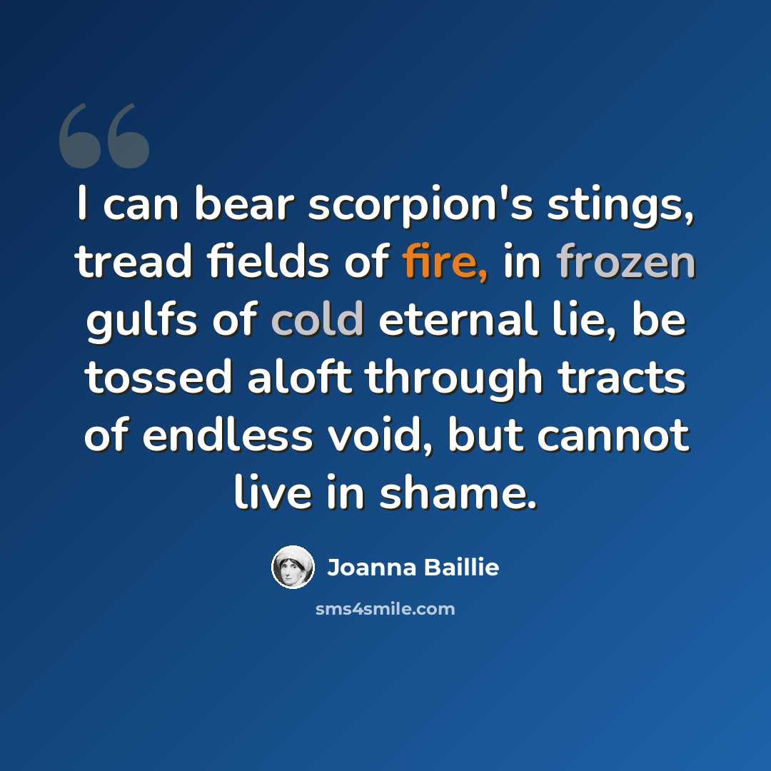 “I can bear scorpion's stings, tread fields of fire, in frozen gulfs of cold eternal lie, be tossed aloft through tracts of endless void, but cannot live in shame.” quote by Joanna Baillie