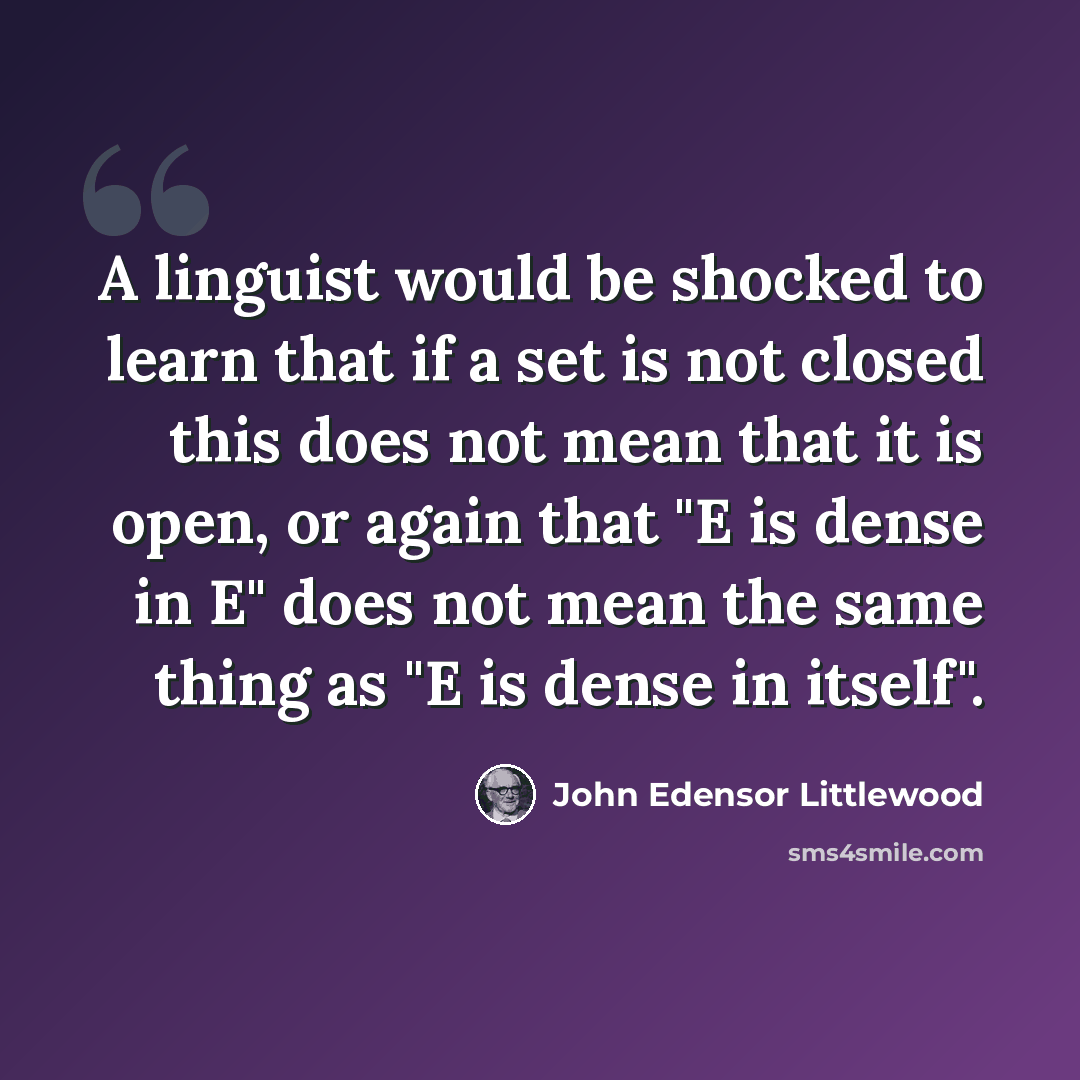 “A linguist would be shocked to learn that if a set is not closed this does not mean that it is open, or again that "E is dense in E" does not mean the same thing as "E is dense in itself".” quote by John Edensor Littlewood