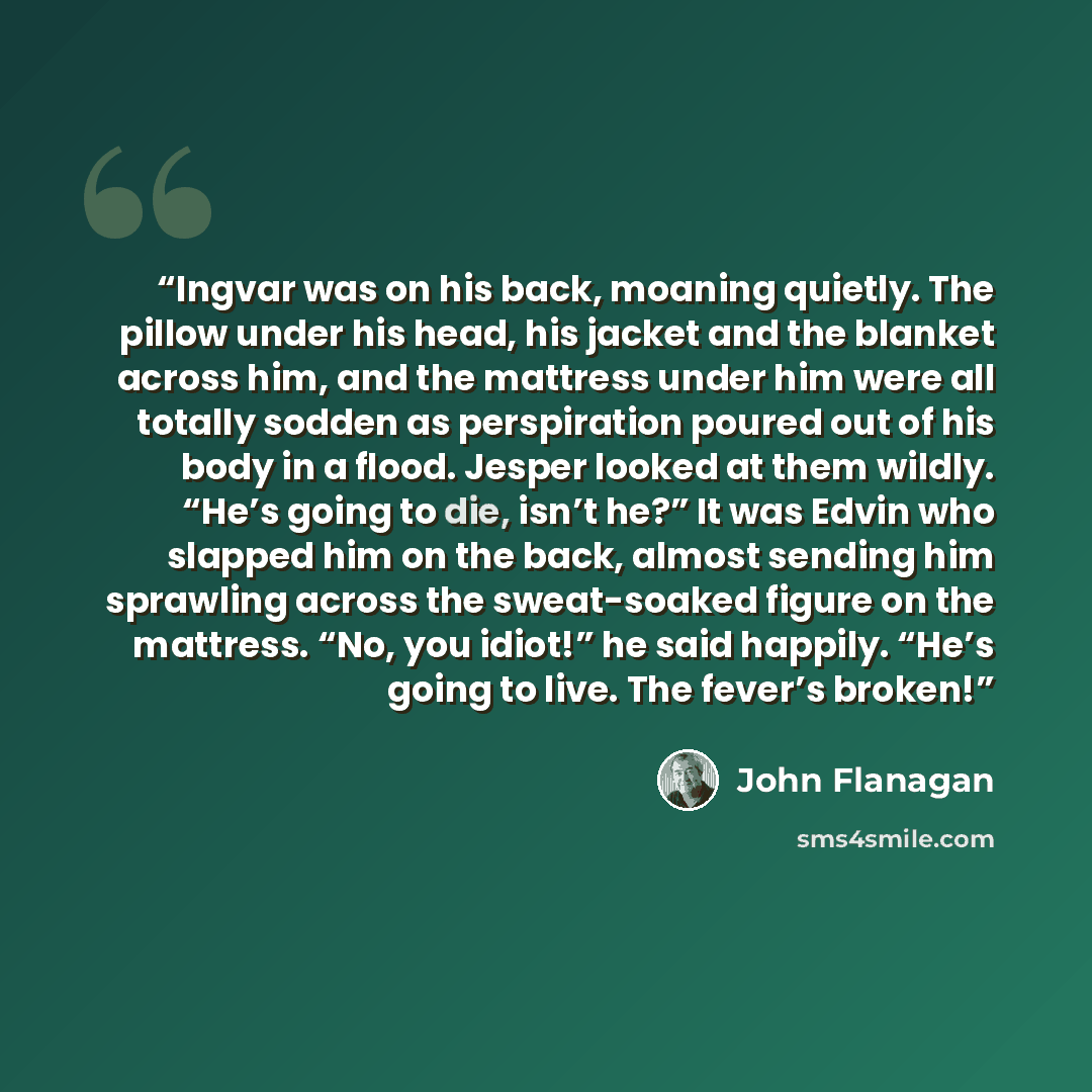 “Ingvar was on his back, moaning quietly. The pillow under his head, his jacket and the blanket across him, and the mattress under him were all totally sodden as perspiration poured out of his body in a flood. Jesper looked at them wildly. “He’s going to die, isn’t he?” It was Edvin who slapped him…” quote by John Flanagan