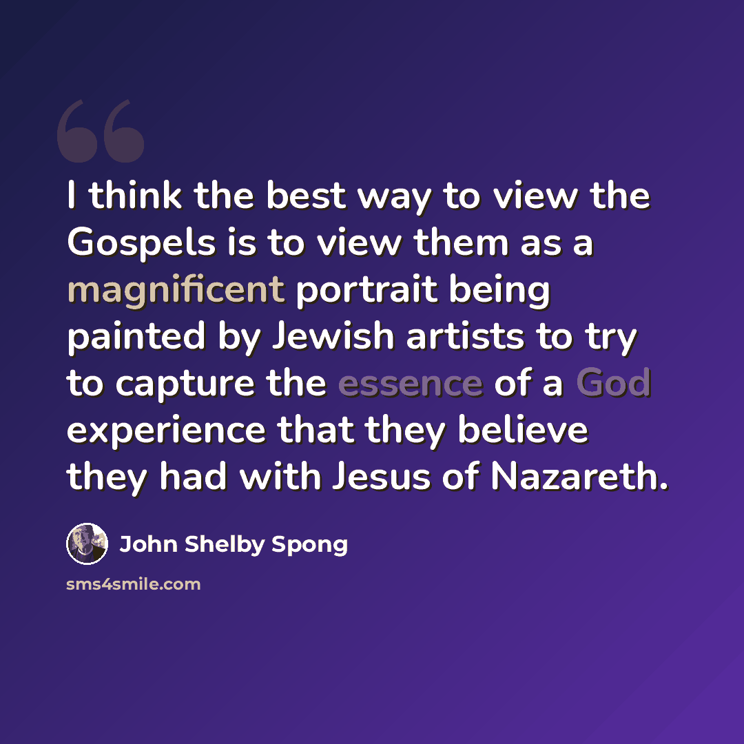“I think the best way to view the Gospels is to view them as a magnificent portrait being painted by Jewish artists to try to capture the essence of a God experience that they believe they had with Jesus of Nazareth.” quote by John Shelby Spong