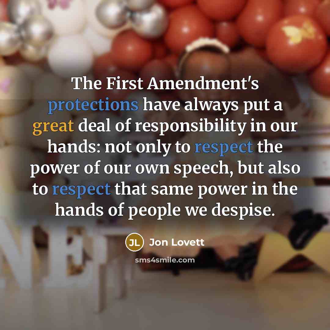 “The First Amendment's protections have always put a great deal of responsibility in our hands: not only to respect the power of our own speech, but also to respect that same power in the hands of people we despise.” quote by Jon Lovett