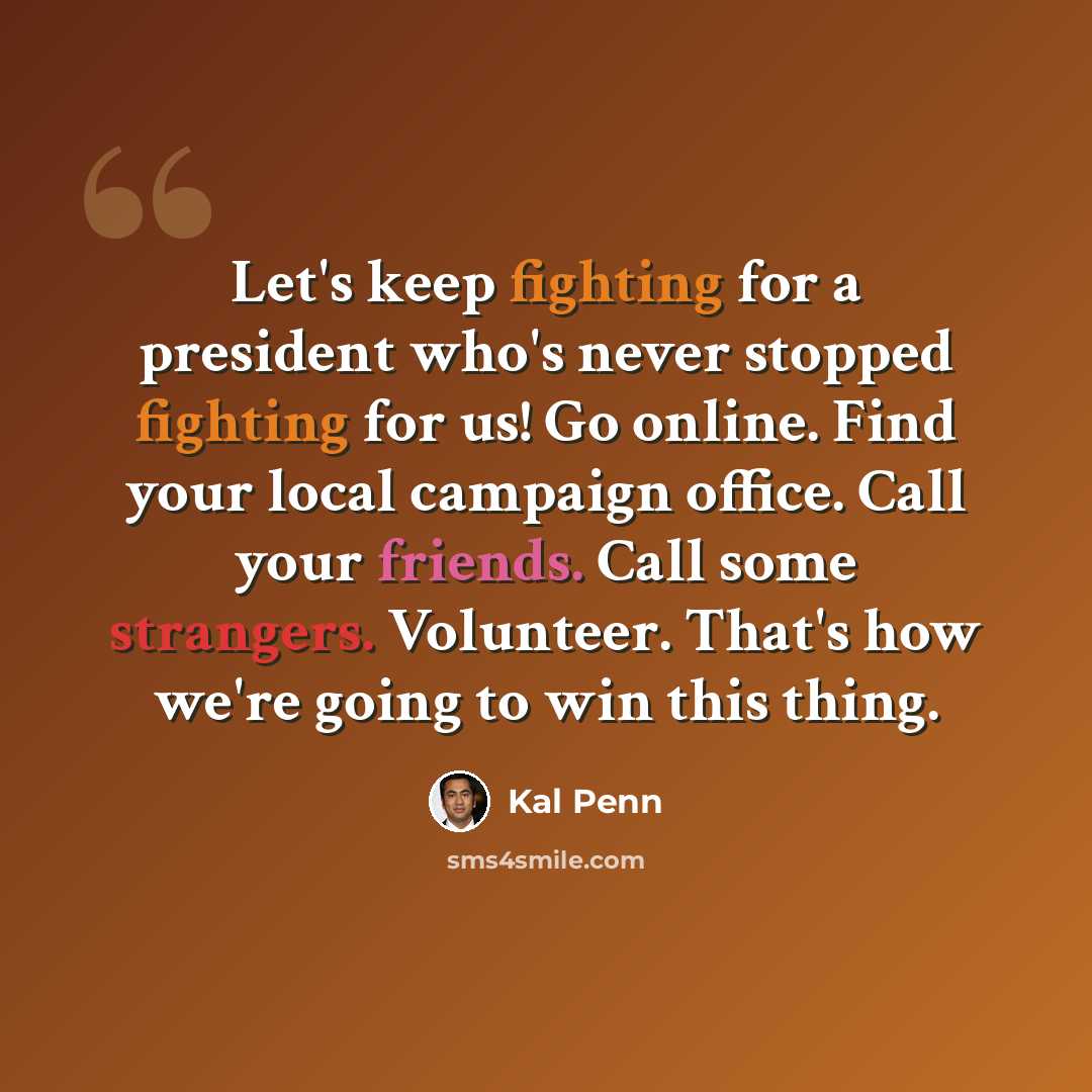 “Let's keep fighting for a president who's never stopped fighting for us! Go online. Find your local campaign office. Call your friends. Call some strangers. Volunteer. That's how we're going to win this thing.” quote by Kal Penn