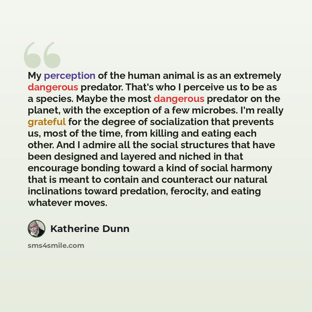 “My perception of the human animal is as an extremely dangerous predator. That's who I perceive us to be as a species. Maybe the most dangerous predator on the planet, with the exception of a few microbes. I'm really grateful for the degree of socialization that prevents us, most of the time, from…” quote by Katherine Dunn