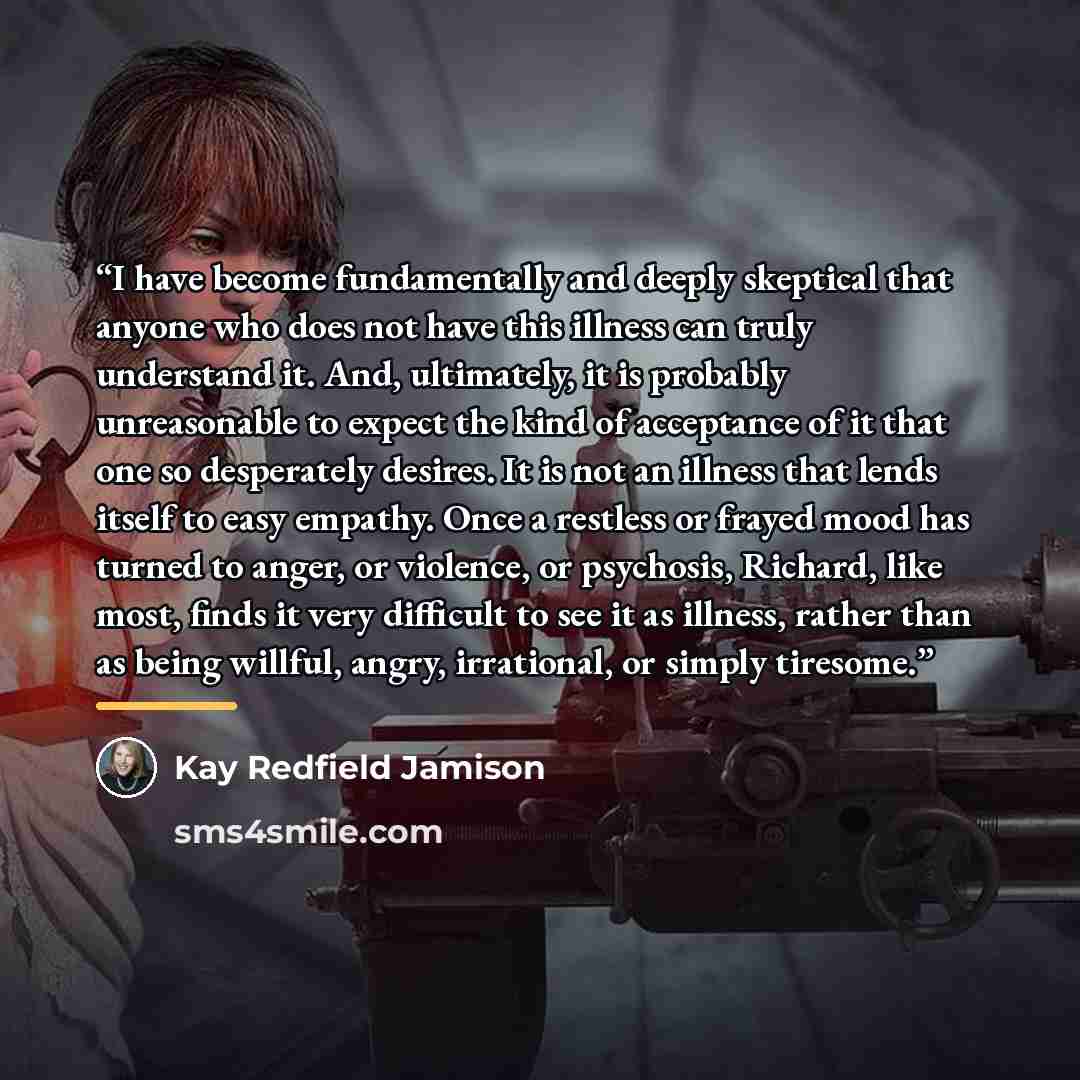“I have become fundamentally and deeply skeptical that anyone who does not have this illness can truly understand it. And, ultimately, it is probably unreasonable to expect the kind of acceptance of it that one so desperately desires. It is not an illness that lends itself to easy empathy. Once a…” quote by Kay Redfield Jamison