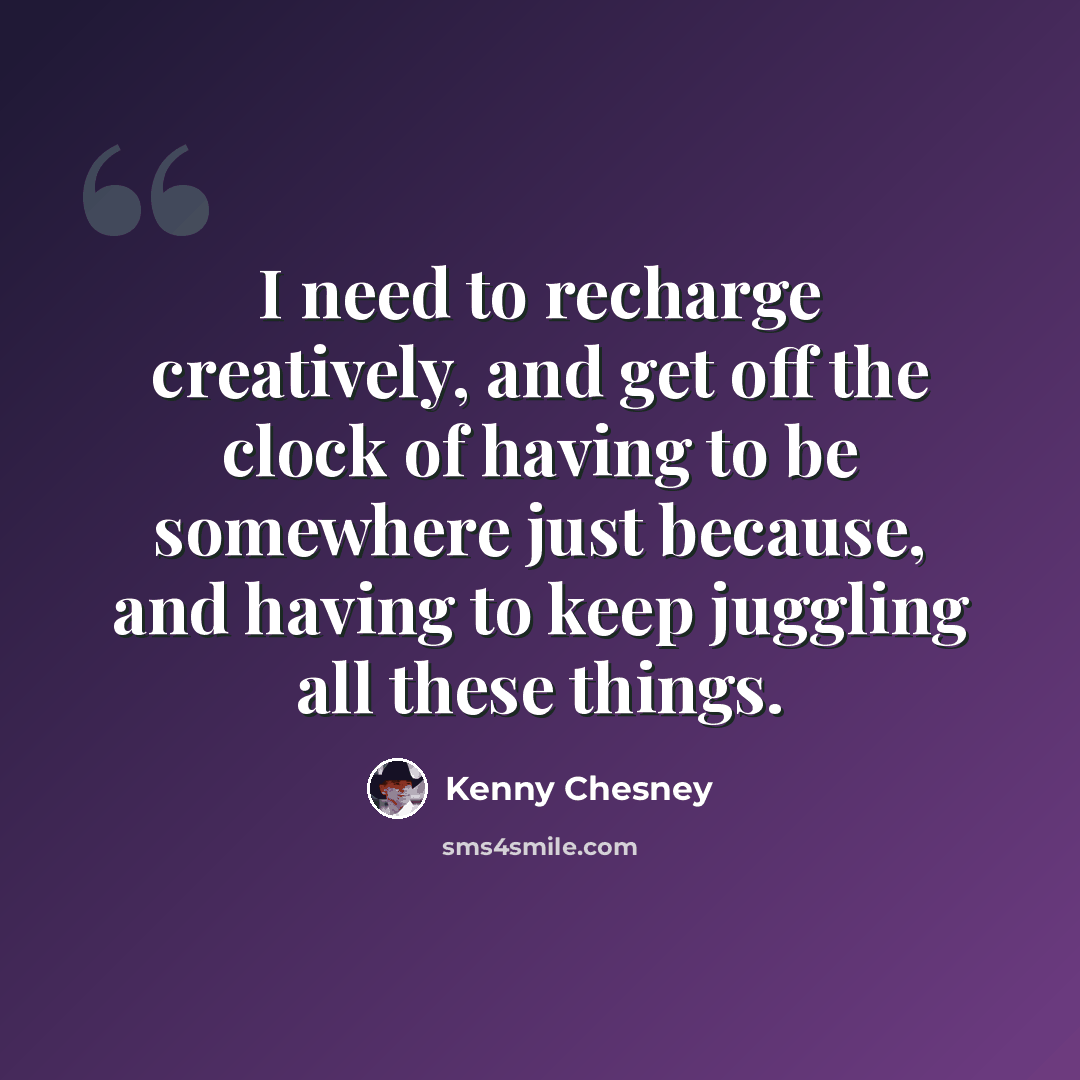 “I need to recharge creatively, and get off the clock of having to be somewhere just because, and having to keep juggling all these things.” quote by Kenny Chesney