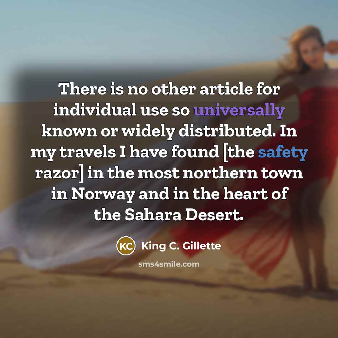 “There is no other article for individual use so universally known or widely distributed. In my travels I have found [the safety razor] in the most northern town in Norway and in the heart of the Sahara Desert.” quote by King C. Gillette