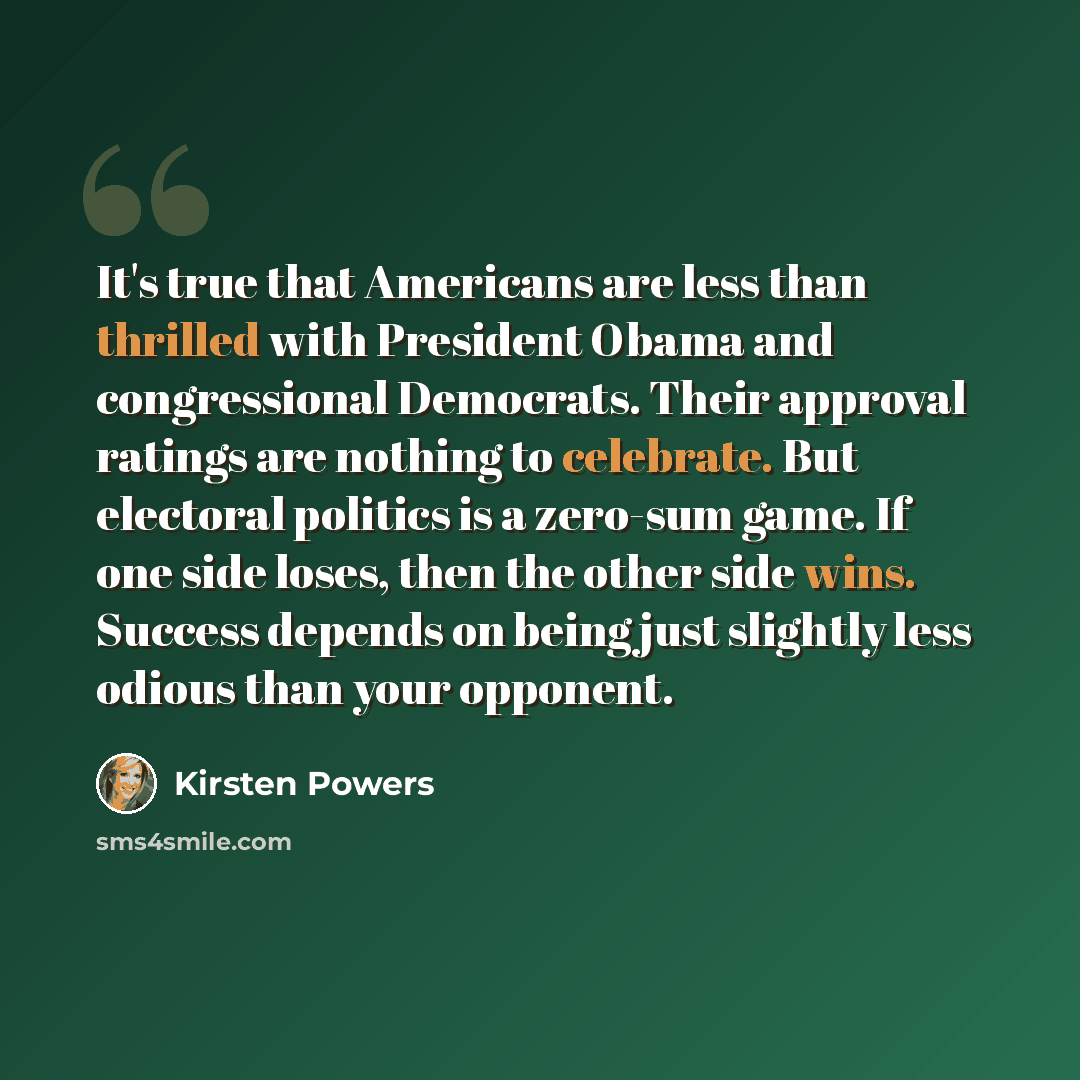 “It's true that Americans are less than thrilled with President Obama and congressional Democrats. Their approval ratings are nothing to celebrate. But electoral politics is a zero-sum game. If one side loses, then the other side wins. Success depends on being just slightly less odious than your…” quote by Kirsten Powers