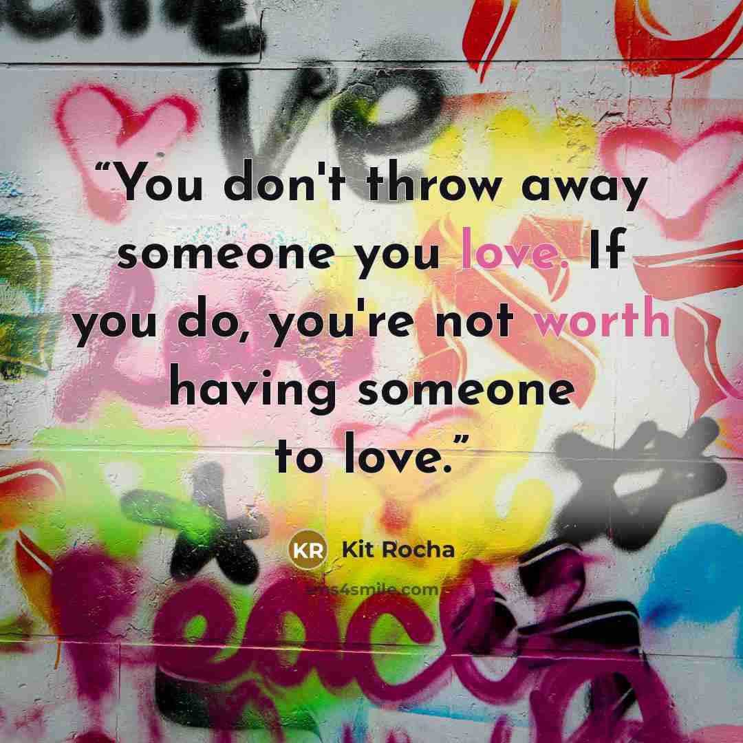 “You don't throw away someone you love. If you do, you're not worth having someone to love.” quote by Kit Rocha
