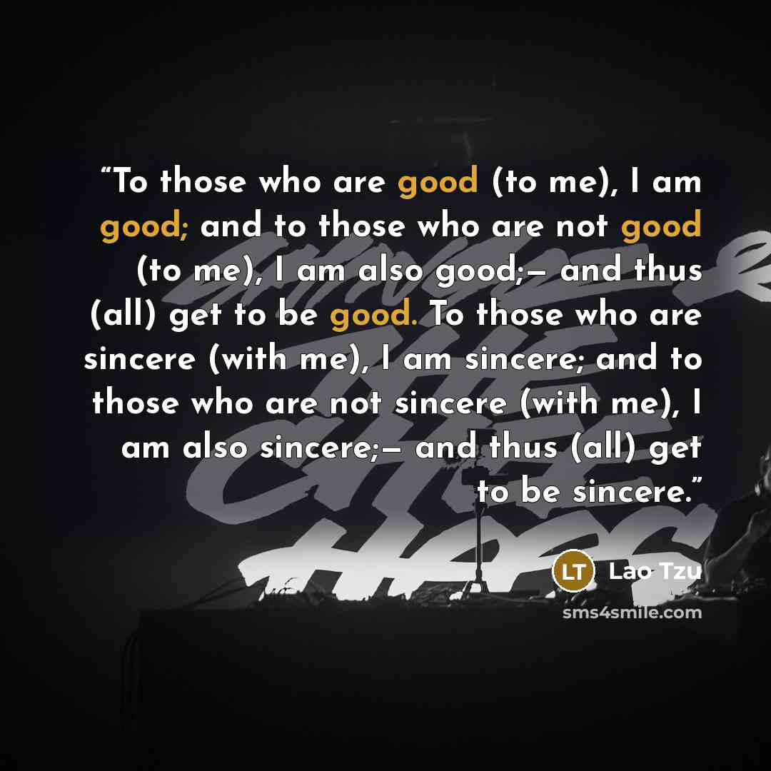 “To those who are good (to me), I am good; and to those who are not good (to me), I am also good;— and thus (all) get to be good. To those who are sincere (with me), I am sincere; and to those who are not sincere (with me), I am also sincere;— and thus (all) get to be sincere.” quote by Lao Tzu