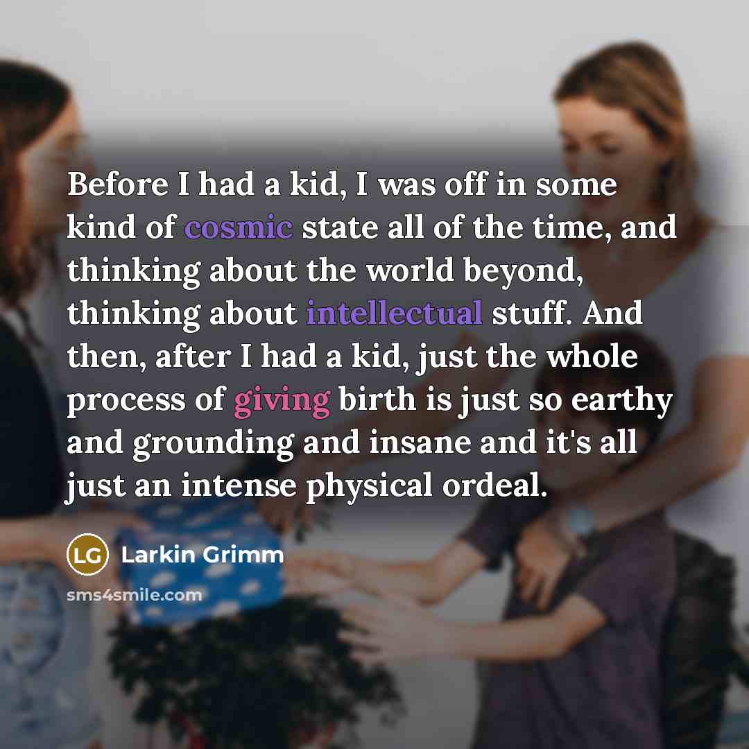 “Before I had a kid, I was off in some kind of cosmic state all of the time, and thinking about the world beyond, thinking about intellectual stuff. And then, after I had a kid, just the whole process of giving birth is just so earthy and grounding and insane and it's all just an intense physical…” quote by Larkin Grimm