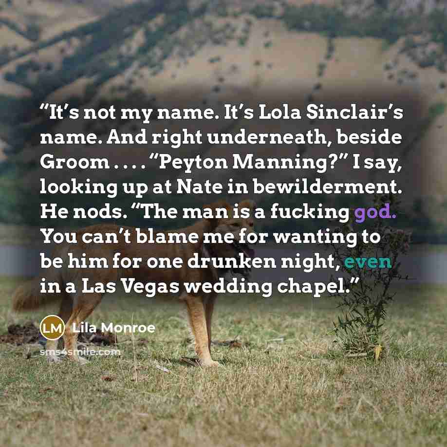 “It’s not my name. It’s Lola Sinclair’s name. And right underneath, beside Groom . . . . “Peyton Manning?” I say, looking up at Nate in bewilderment. He nods. “The man is a fucking god. You can’t blame me for wanting to be him for one drunken night, even in a Las Vegas wedding chapel.” quote by Lila Monroe
