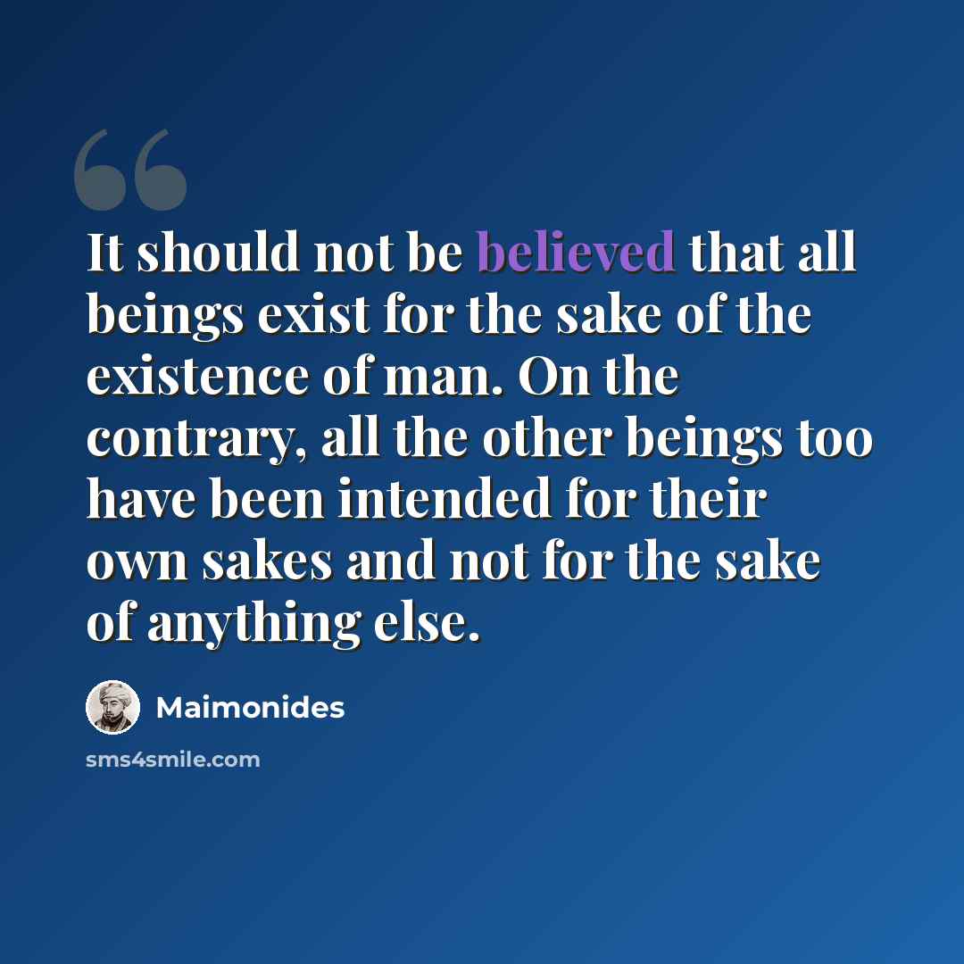 “It should not be believed that all beings exist for the sake of the existence of man. On the contrary, all the other beings too have been intended for their own sakes and not for the sake of anything else.” quote by Maimonides